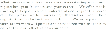 What you say in an interview can have a massive impact on your reputation, your business and your career. We offer media training to help our clients understand and respect the power of the press while portraying themselves and their organization in the best possible light. We anticipate what your interviewers will pursue and provide you with the tools to deliver the most effective news outcome.